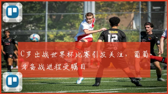 C罗出战世界杯比赛引发关注,葡萄牙备战进程受瞩目