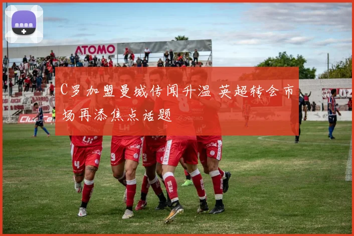 C罗加盟曼城传闻升温 英超转会市场再添焦点话题