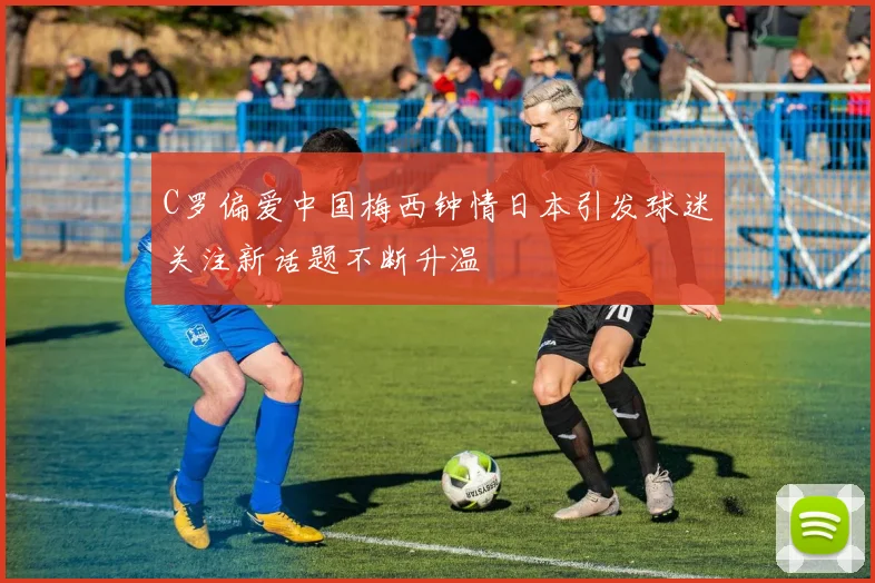 C罗偏爱中国梅西钟情日本引发球迷关注新话题不断升温