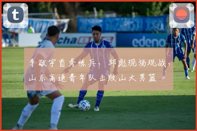 李敬宇首秀练兵，邱彪现场观战，山东高速青年队击败山大男篮