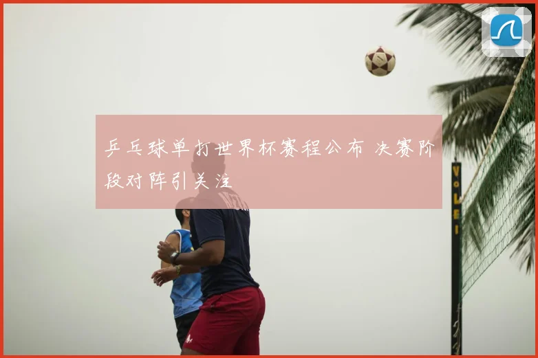 乒乓球单打世界杯赛程公布 决赛阶段对阵引关注