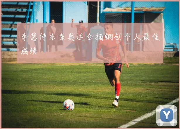 李慧诗东京奥运会摘铜创个人最佳成绩