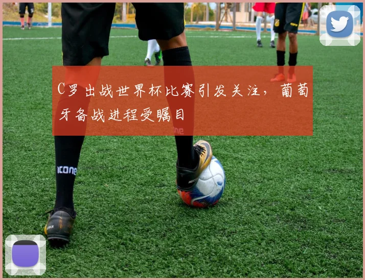 C罗出战世界杯比赛引发关注，葡萄牙备战进程受瞩目