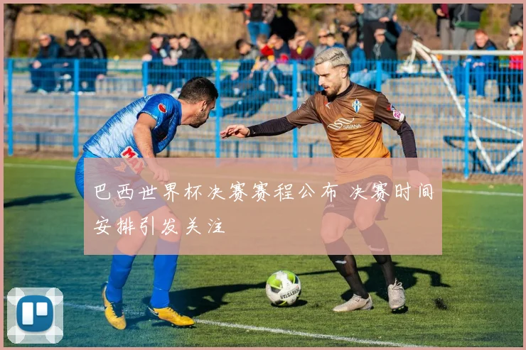 巴西世界杯决赛赛程公布 决赛时间安排引发关注