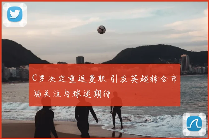 C罗决定重返曼联 引发英超转会市场关注与球迷期待