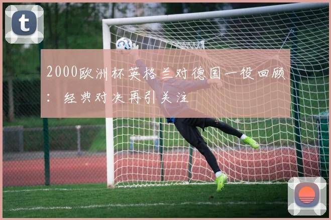 2000欧洲杯英格兰对德国一役回顾:经典对决再引关注