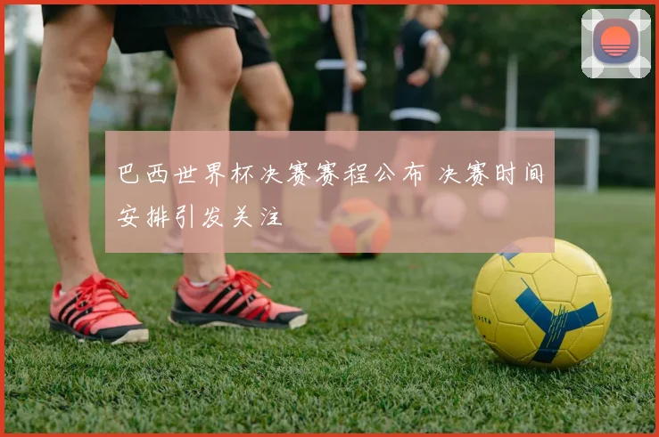 巴西世界杯决赛赛程公布 决赛时间安排引发关注