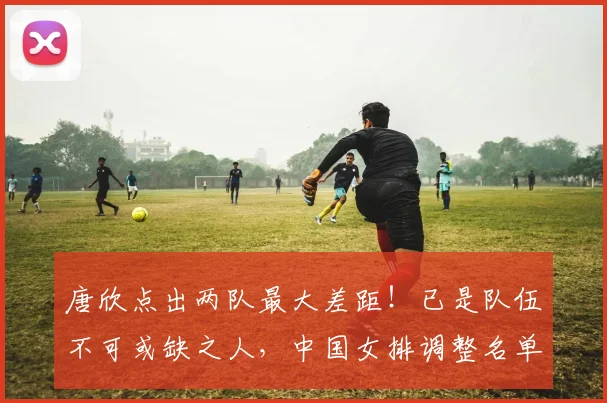 唐欣点出两队最大差距!已是队伍不可或缺之人,中国女排调整名单