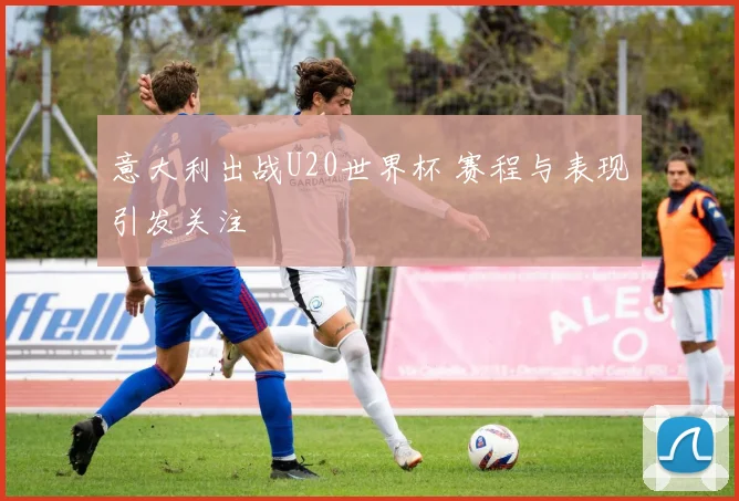 意大利出战U20世界杯 赛程与表现引发关注