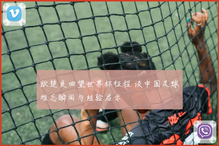 欧楚良回望世界杯征程 谈中国足球难忘瞬间与经验启示
