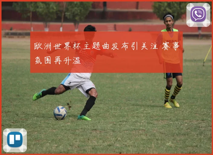 欧洲世界杯主题曲发布引关注 赛事氛围再升温