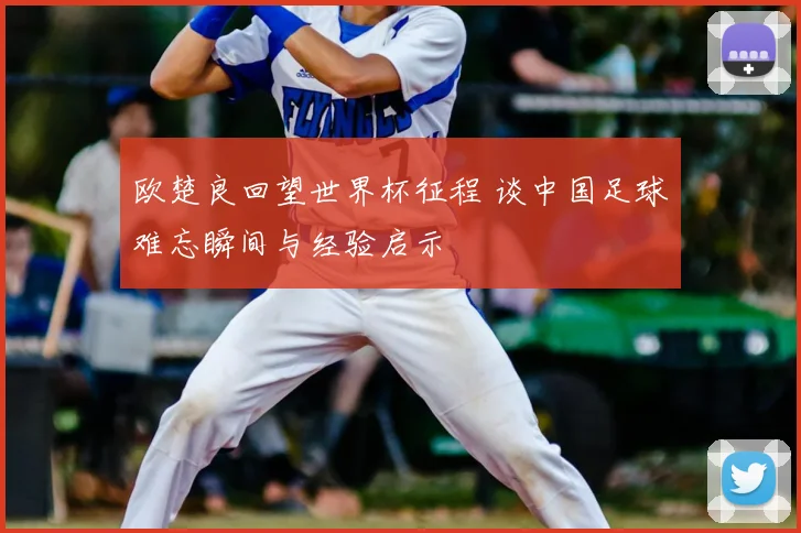 欧楚良回望世界杯征程 谈中国足球难忘瞬间与经验启示