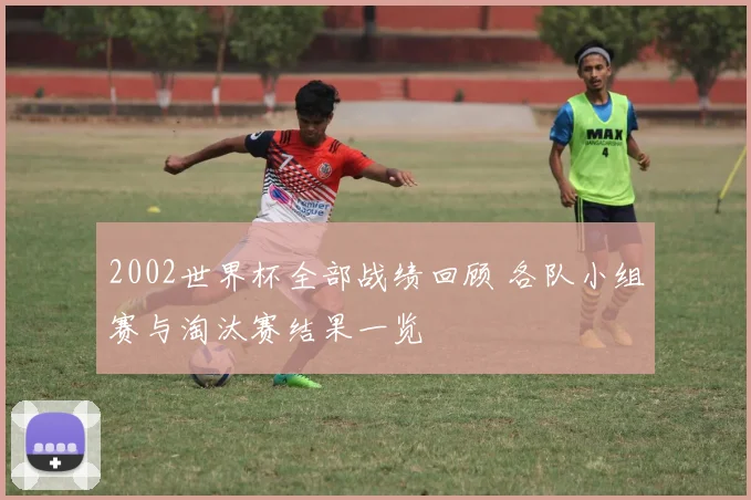 2002世界杯全部战绩回顾 各队小组赛与淘汰赛结果一览