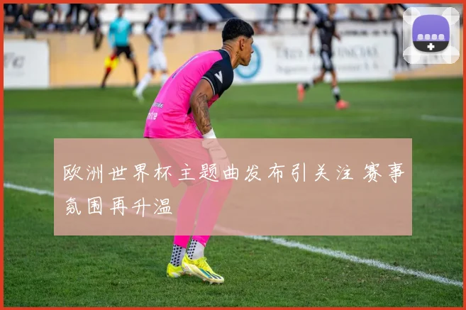 欧洲世界杯主题曲发布引关注 赛事氛围再升温