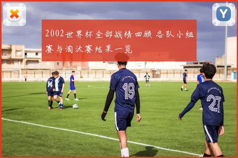 2002世界杯全部战绩回顾 各队小组赛与淘汰赛结果一览