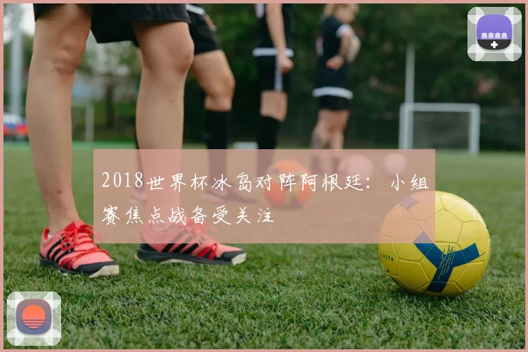 2018世界杯冰岛对阵阿根廷：小组赛焦点战备受关注