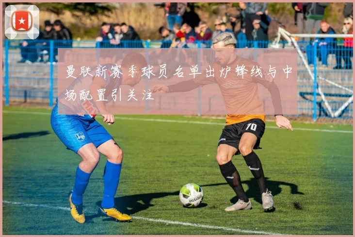 曼联新赛季球员名单出炉锋线与中场配置引关注