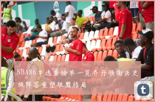 NBA86年选秀榜单一览乔丹领衔历史级阵容重塑联盟格局