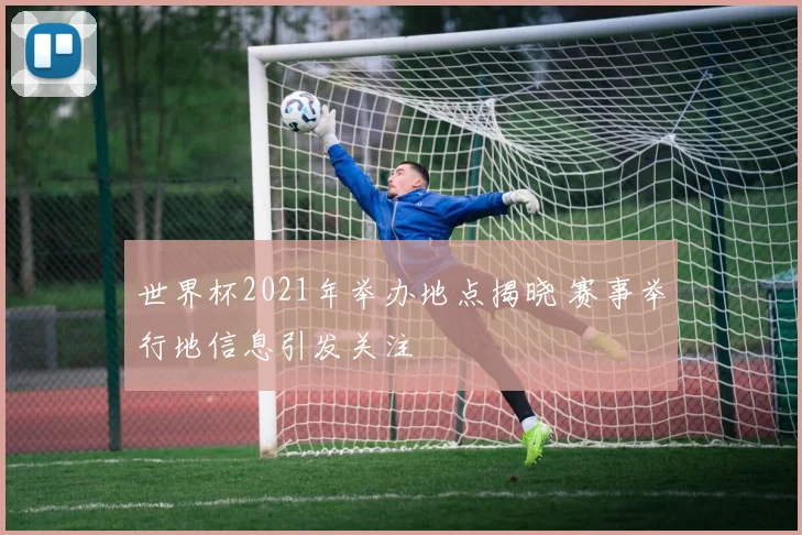 世界杯2021年举办地点揭晓 赛事举行地信息引发关注