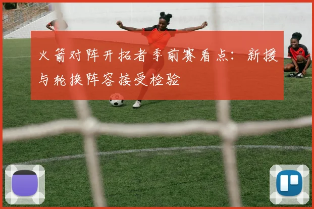 火箭对阵开拓者季前赛看点：新援与轮换阵容接受检验