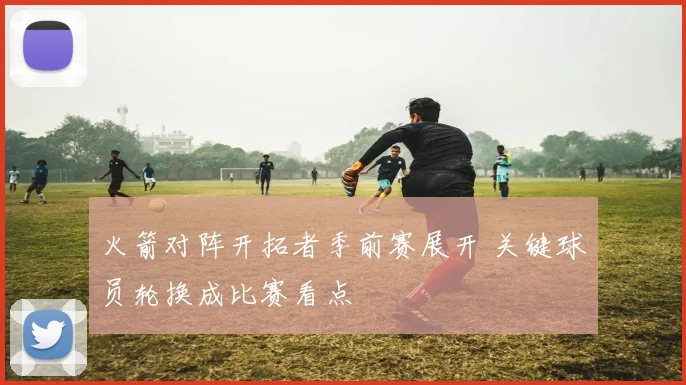 火箭对阵开拓者季前赛展开 关键球员轮换成比赛看点