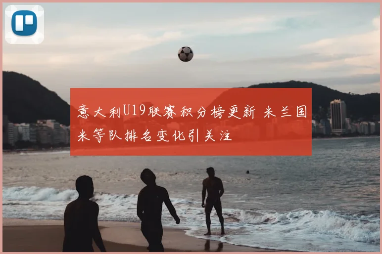 意大利U19联赛积分榜更新 米兰国米等队排名变化引关注