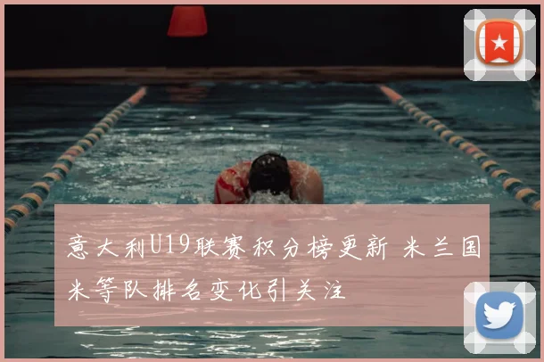 意大利U19联赛积分榜更新 米兰国米等队排名变化引关注